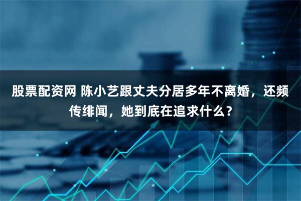 股票配资网 陈小艺跟丈夫分居多年不离婚，还频传绯闻，她到底在追求什么？