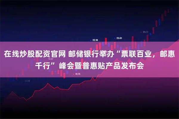 在线炒股配资官网 邮储银行举办“票联百业，邮惠千行” 峰会暨普惠贴产品发布会