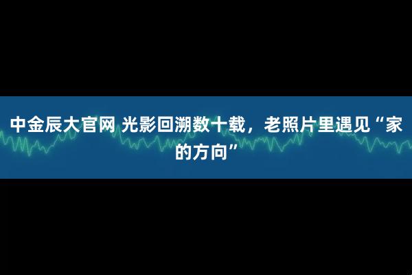 中金辰大官网 光影回溯数十载，老照片里遇见“家的方向”