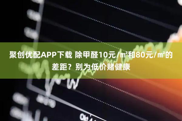 聚创优配APP下载 除甲醛10元/㎡和80元/㎡的差距？别为低价赌健康