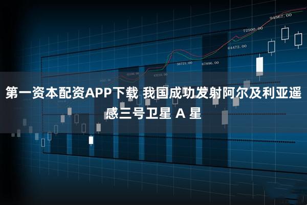 第一资本配资APP下载 我国成功发射阿尔及利亚遥感三号卫星 A 星