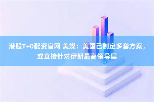 港股T+0配资官网 美媒：美国已制定多套方案，或直接针对伊朗最高领导层