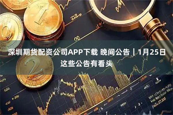 深圳期货配资公司APP下载 晚间公告｜1月25日这些公告有看头