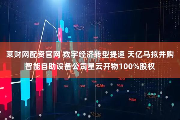 莱财网配资官网 数字经济转型提速 天亿马拟并购智能自助设备公司星云开物100%股权