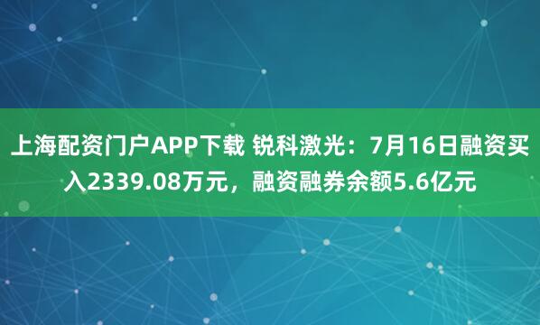 上海配资门户APP下载 锐科激光：7月16日融资买入2339.08万元，融资融券余额5.6亿元