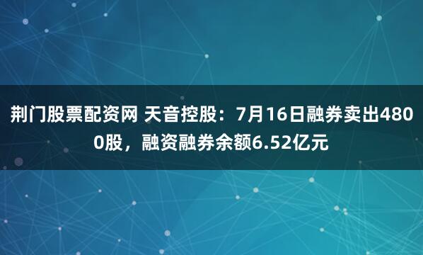 荆门股票配资网 天音控股：7月16日融券卖出4800股，融资融券余额6.52亿元