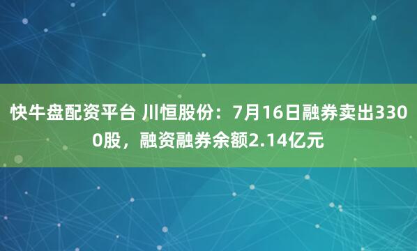 快牛盘配资平台 川恒股份：7月16日融券卖出3300股，融资融券余额2.14亿元