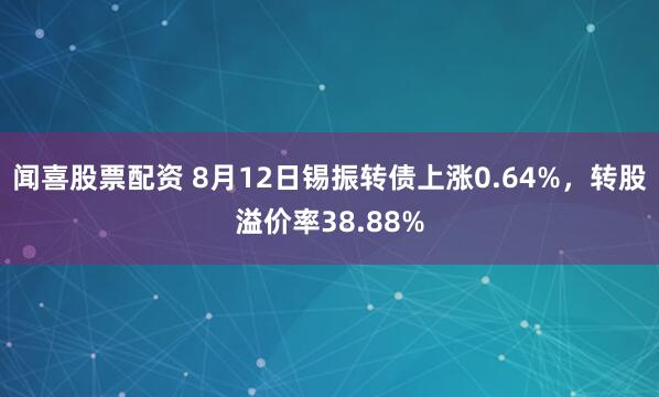闻喜股票配资 8月12日锡振转债上涨0.64%，转股溢价率38.88%