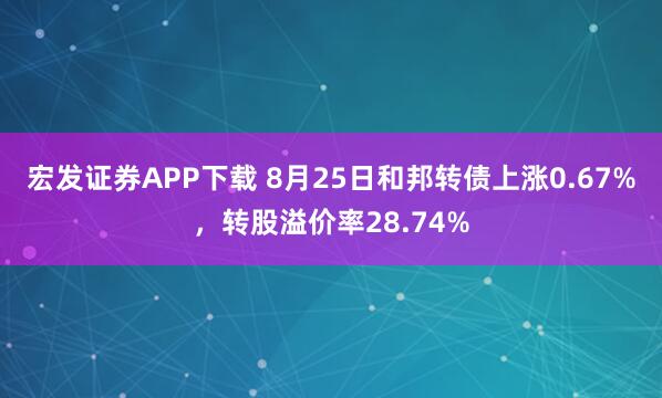 宏发证券APP下载 8月25日和邦转债上涨0.67%，转股溢价率28.74%