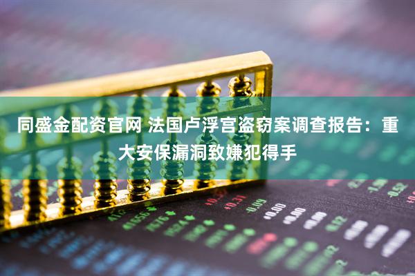 同盛金配资官网 法国卢浮宫盗窃案调查报告：重大安保漏洞致嫌犯得手