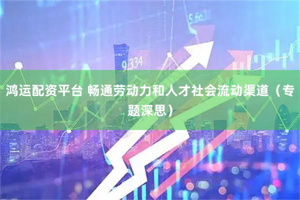 鸿运配资平台 畅通劳动力和人才社会流动渠道（专题深思）