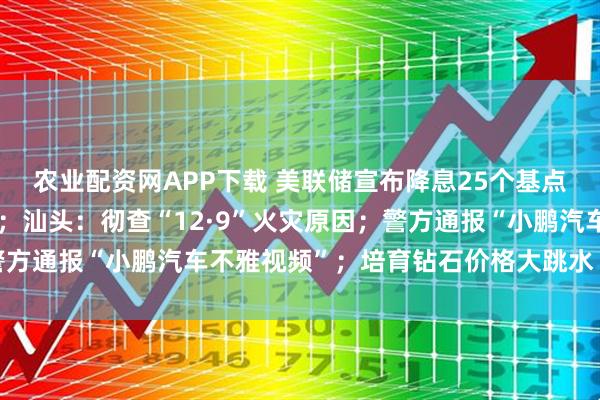 农业配资网APP下载 美联储宣布降息25个基点，鲍威尔透露关键信号；汕头：彻查“12·9”火灾原因；警方通报“小鹏汽车不雅视频”；培育钻石价格大跳水丨每经早参