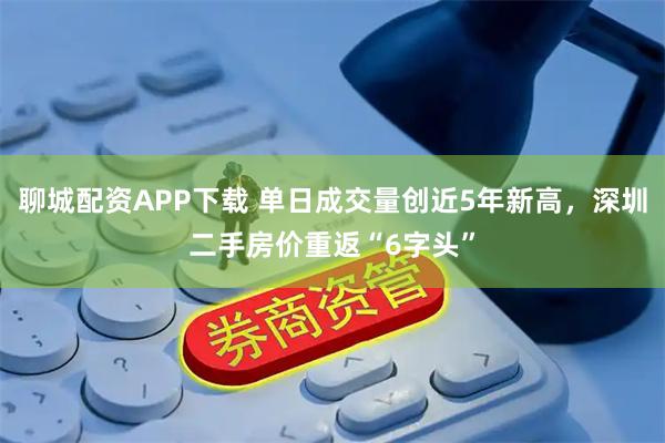 聊城配资APP下载 单日成交量创近5年新高，深圳二手房价重返“6字头”
