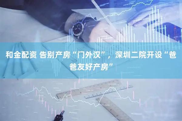 和金配资 告别产房“门外汉”，深圳二院开设“爸爸友好产房”
