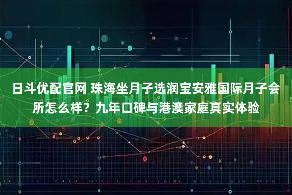 日斗优配官网 珠海坐月子选润宝安雅国际月子会所怎么样？九年口碑与港澳家庭真实体验