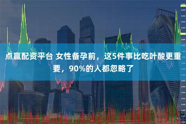 点赢配资平台 女性备孕前，这5件事比吃叶酸更重要，90%的人都忽略了